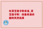 吃灵芝孢子粉鼻涕_灵芝孢子粉：改善鼻涕问题的天然选择