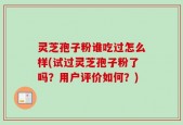 灵芝孢子粉谁吃过怎么样(试过灵芝孢子粉了吗？用户评价如何？)