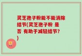 灵芝孢子粉能不能消除结节(灵芝孢子粉 是否 有助于减轻结节？)