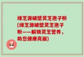 绿芝源破壁灵芝孢子粉(绿芝源破壁灵芝孢子粉——解锁灵芝营养，助您健康亮丽)