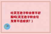 吃灵芝孢子粉会胃不舒服吗(灵芝孢子粉会引发胃不适症状？)