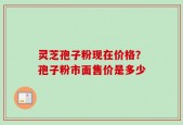 灵芝孢子粉现在价格？孢子粉市面售价是多少