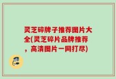 灵芝碎牌子推荐图片大全(灵芝碎片品牌推荐，高清图片一网打尽)
