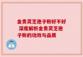 金贵灵芝孢子粉好不好 深度解析金贵灵芝孢子粉的功效与品质