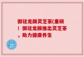 御廷龙颜灵芝茶(重磅！御廷龙颜推出灵芝茶，助力健康养生