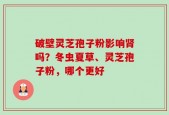 破壁灵芝孢子粉影响肾吗？冬虫夏草、灵芝孢子粉，哪个更好