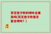 灵芝孢子粉的嘌呤含量高吗(灵芝孢子粉是否富含嘌呤？)