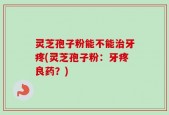 灵芝孢子粉能不能治牙疼(灵芝孢子粉：牙疼良药？)