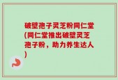 破壁孢子灵芝粉同仁堂(同仁堂推出破壁灵芝孢子粉，助力养生达人)