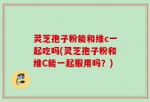灵芝孢子粉能和维c一起吃吗(灵芝孢子粉和维C能一起服用吗？)