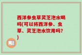 西洋参虫草灵芝泡水喝吗(可以将西洋参、虫草、灵芝泡水饮用吗？)