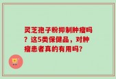 灵芝孢子粉抑制肿瘤吗？这5类保健品，对肿瘤患者真的有用吗？