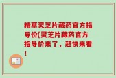 精草灵芝片藏药官方指导价(灵芝片藏药官方指导价来了，赶快来看！