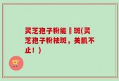 灵芝孢子粉能袪斑(灵芝孢子粉祛斑，美肌不止！)