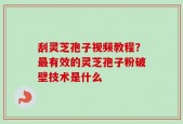 刮灵芝孢子视频教程？最有效的灵芝孢子粉破壁技术是什么