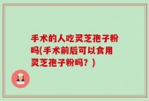 手术的人吃灵芝孢子粉吗(手术前后可以食用灵芝孢子粉吗？)