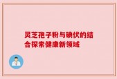 灵芝孢子粉与碘伏的结合探索健康新领域