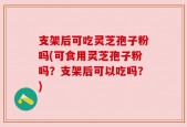 支架后可吃灵芝孢子粉吗(可食用灵芝孢子粉吗？支架后可以吃吗？)