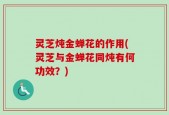 灵芝炖金蝉花的作用(灵芝与金蝉花同炖有何功效？)