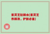 紫灵芝驻颜水(紫灵芝养颜液，护肤必备)