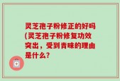 灵芝孢子粉修正的好吗(灵芝孢子粉修复功效突出，受到青睐的理由是什么？
