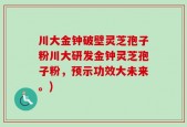 川大金钟破壁灵芝孢子粉川大研发金钟灵芝孢子粉，预示功效大未来。)