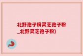 北野孢子粉灵芝孢子粉_北野灵芝孢子粉)