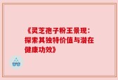 《灵芝孢子粉王景现：探索其独特价值与潜在健康功效》