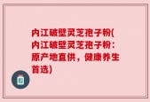 内江破壁灵芝孢子粉(内江破壁灵芝孢子粉：原产地直供，健康养生首选)