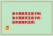 澳卡芙牌灵芝孢子粉(澳卡芙牌灵芝孢子粉：滋养健康的选择)