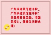 广东头道灵芝孢子粉_广东头道灵芝孢子粉：高品质养生圣品，增强免疫力，健康生活新选择)