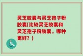 灵芝胶囊与灵芝孢子粉胶囊(比较灵芝胶囊和灵芝孢子粉胶囊，哪种更好？)