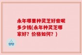永年哪里种灵芝好些呢多少钱(永年种灵芝哪家好？价格如何？)