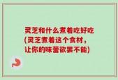 灵芝和什么煮着吃好吃(灵芝煮着这个食材，让你的味蕾欲罢不能)