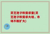 灵芝孢子粉需求量(灵芝孢子粉需求大增，市场不断扩大)