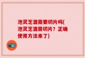 泡灵芝酒需要切片吗(泡灵芝酒需切片？正确使用方法来了)