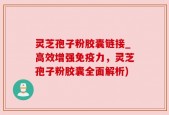灵芝孢子粉胶囊链接_高效增强免疫力，灵芝孢子粉胶囊全面解析)