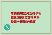 盾顶拍破壁灵芝孢子粉胶囊(破壁灵芝孢子粉胶囊一键维护健康)