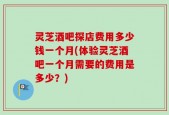 灵芝酒吧探店费用多少钱一个月(体验灵芝酒吧一个月需要的费用是多少？)