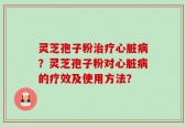 灵芝孢子粉治疗心脏病？灵芝孢子粉对心脏病的疗效及使用方法？