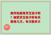 刚开始服用灵芝孢子粉？破壁灵芝孢子粉每天服用几次，每次服多少