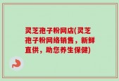 灵芝孢子粉网店(灵芝孢子粉网络销售，新鲜直供，助您养生保健)