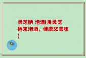 灵芝柄 泡酒(用灵芝柄来泡酒，健康又美味)