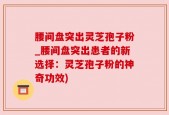 腰间盘突出灵芝孢子粉_腰间盘突出患者的新选择：灵芝孢子粉的神奇功效)