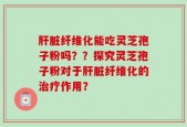 肝脏纤维化能吃灵芝孢子粉吗？？探究灵芝孢子粉对于肝脏纤维化的治疗作用？