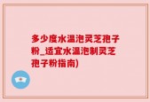 多少度水温泡灵芝孢子粉_适宜水温泡制灵芝孢子粉指南)