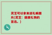 灵芝可以拿来送礼嘛图片(灵芝：健康礼物的首选。)