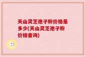 天山灵芝孢子粉价格是多少(天山灵芝孢子粉价格查询)