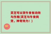 灵芝可以煲牛骨有功效与作用(灵芝与牛骨同煲，神奇效力！)