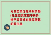 元生态灵芝孢子粉价格(元生态灵芝孢子粉价格平民百姓也能买得起的养生品